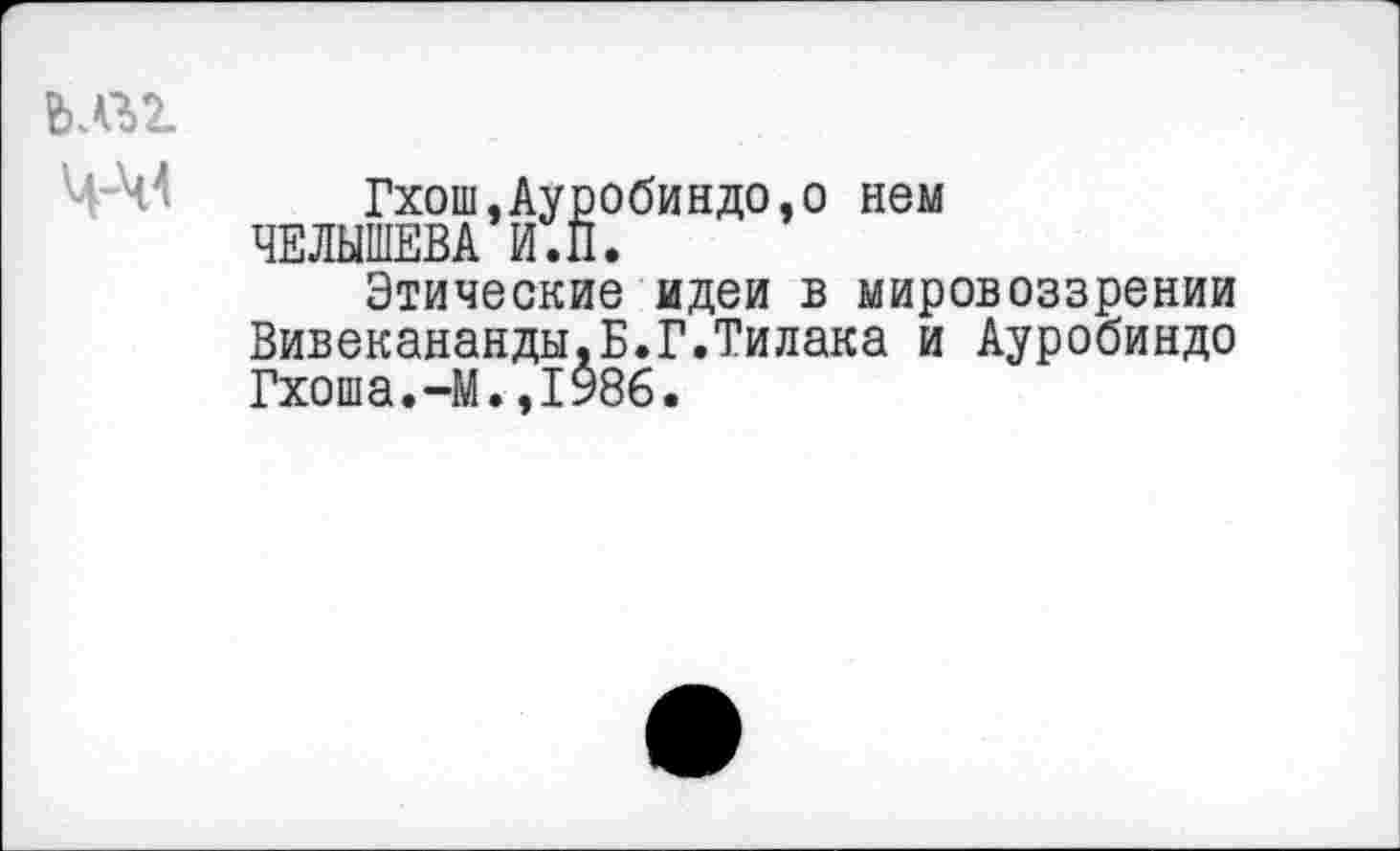 ﻿Ч-М
Гхош,Ауробиндо,о нем ЧЕЛЫШЕВА И.П.
Этические идеи в мировоззрении Вивекананды.Б.Г.Тилака и Ауробиндо Гхоша.-М.,1986.